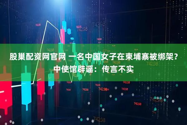 股巢配资网官网 一名中国女子在柬埔寨被绑架？中使馆辟谣：传言不实
