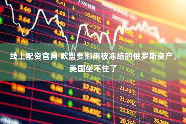 线上配资官网 欧盟要挪用被冻结的俄罗斯资产，美国坐不住了