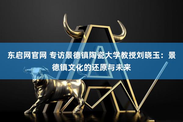 东启网官网 专访景德镇陶瓷大学教授刘晓玉：景德镇文化的还原与未来